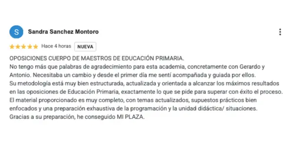 Reseña de Sandra Sánchez Montoro: OPOSICIONES CUERPO DE MAESTROS DE EDUCACIÓN PRIMARIA. No tengo más que palabras de agradecimiento para esta academia, concretamente con Gerardo y Antonio. Necesitaba un cambio y desde el primer día me sentí acompañada y guiada por ellos. Su metodología está muy bien estructurada, actualizada y orientada a alcanzar los máximos resultados en las oposiciones de Educación Primaria, exactamente lo que se pide para superar con éxito el proceso. El material proporcionado es muy completo, con temas actualizados, supuestos prácticos bien enfocados y una preparación exhaustiva de la programación y la unidad didáctica/ situaciones. Gracias a su preparación, he conseguido MI PLAZA.